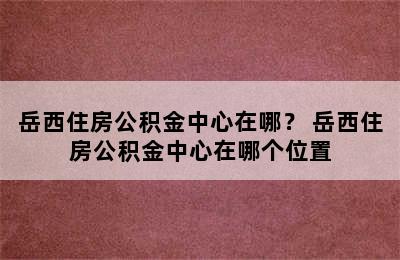 岳西住房公积金中心在哪？ 岳西住房公积金中心在哪个位置